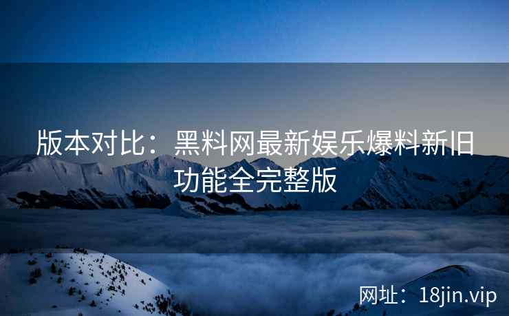 版本对比：黑料网最新娱乐爆料新旧功能全完整版